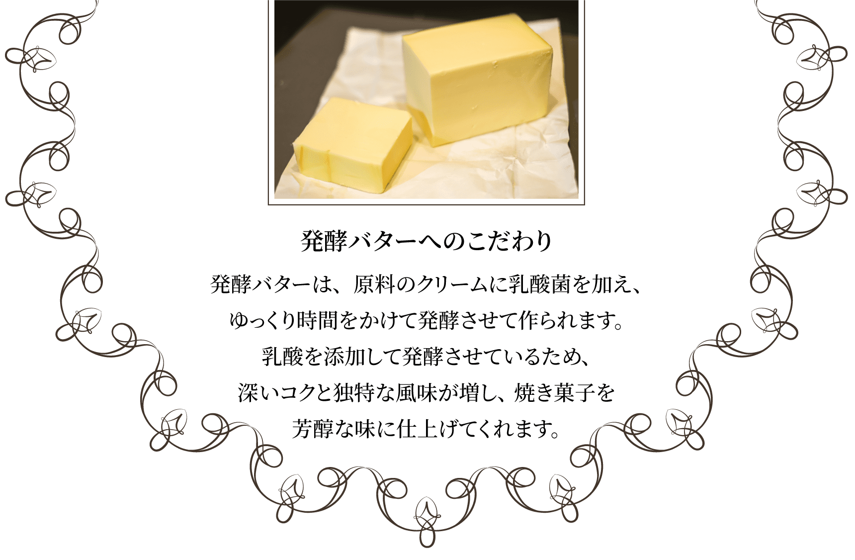 発酵バターへのこだわり発酵バターは、原料のクリームに乳酸菌を加え、ゆっくり時間をかけて発酵させて作られます。乳酸を添加して発酵させているため、深いコクと独特な風味が増し、焼き菓子を芳醇な味に仕上げてくれます。
